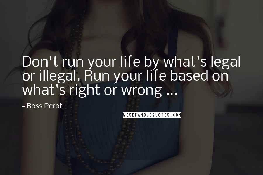 Ross Perot Quotes: Don't run your life by what's legal or illegal. Run your life based on what's right or wrong ...