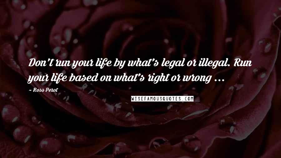 Ross Perot Quotes: Don't run your life by what's legal or illegal. Run your life based on what's right or wrong ...