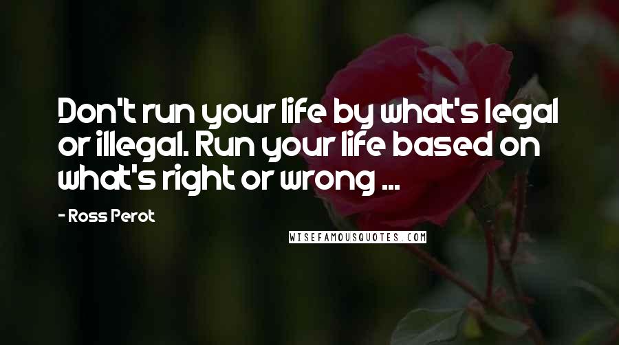 Ross Perot Quotes: Don't run your life by what's legal or illegal. Run your life based on what's right or wrong ...