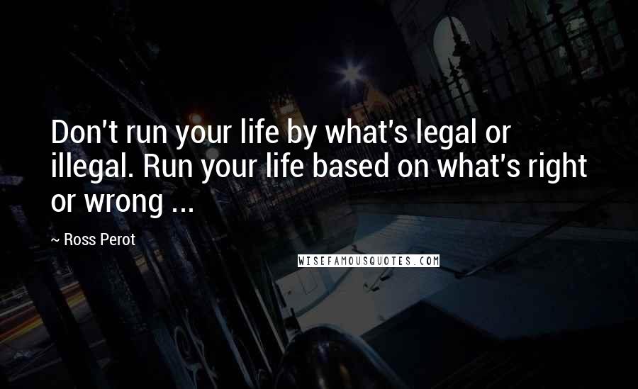 Ross Perot Quotes: Don't run your life by what's legal or illegal. Run your life based on what's right or wrong ...