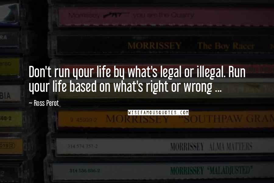 Ross Perot Quotes: Don't run your life by what's legal or illegal. Run your life based on what's right or wrong ...