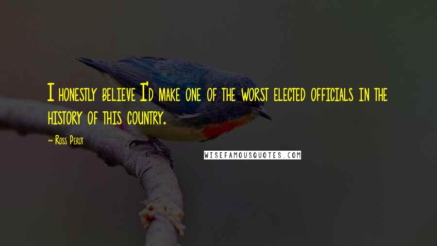 Ross Perot Quotes: I honestly believe I'd make one of the worst elected officials in the history of this country.