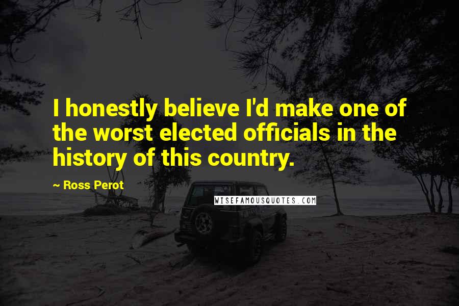 Ross Perot Quotes: I honestly believe I'd make one of the worst elected officials in the history of this country.