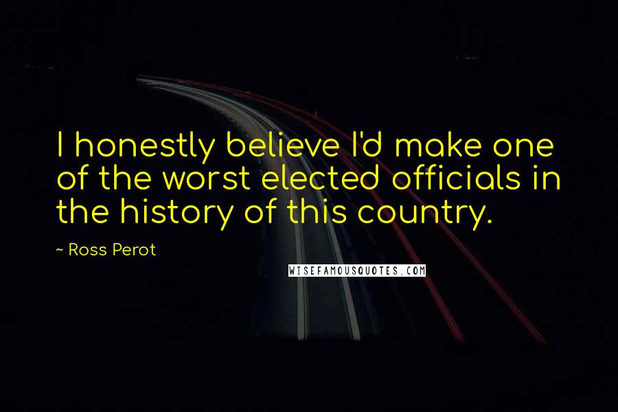 Ross Perot Quotes: I honestly believe I'd make one of the worst elected officials in the history of this country.