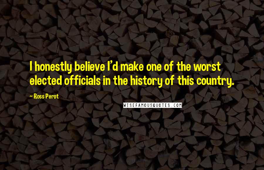 Ross Perot Quotes: I honestly believe I'd make one of the worst elected officials in the history of this country.