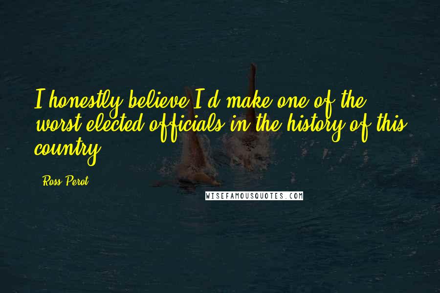 Ross Perot Quotes: I honestly believe I'd make one of the worst elected officials in the history of this country.