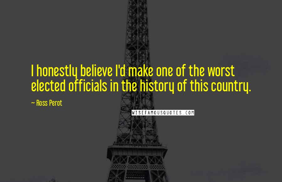 Ross Perot Quotes: I honestly believe I'd make one of the worst elected officials in the history of this country.
