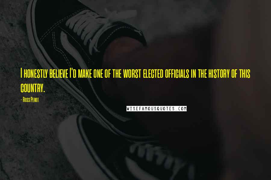 Ross Perot Quotes: I honestly believe I'd make one of the worst elected officials in the history of this country.