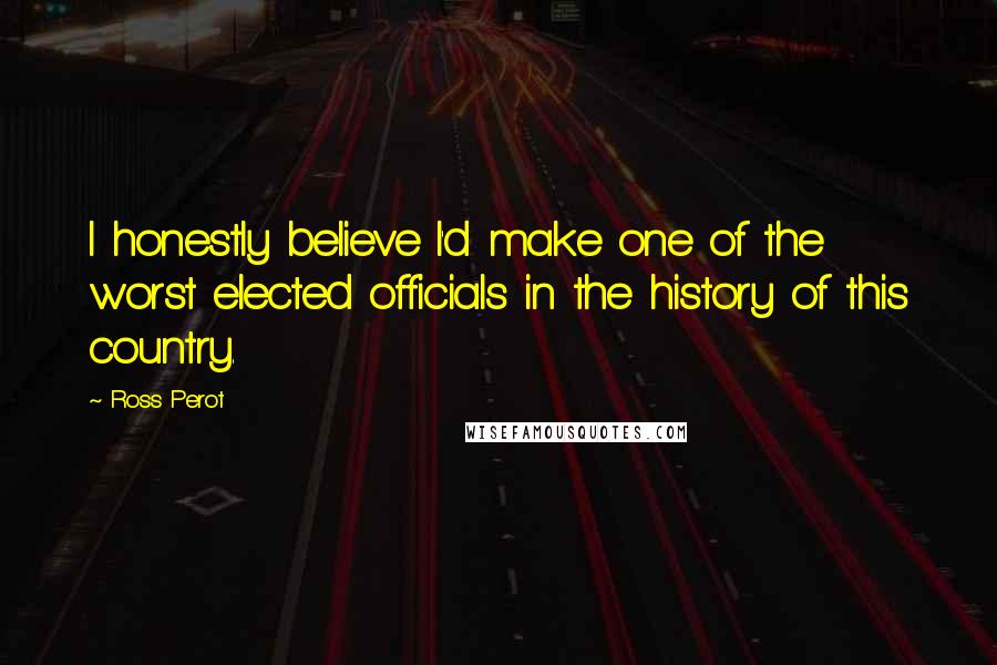 Ross Perot Quotes: I honestly believe I'd make one of the worst elected officials in the history of this country.