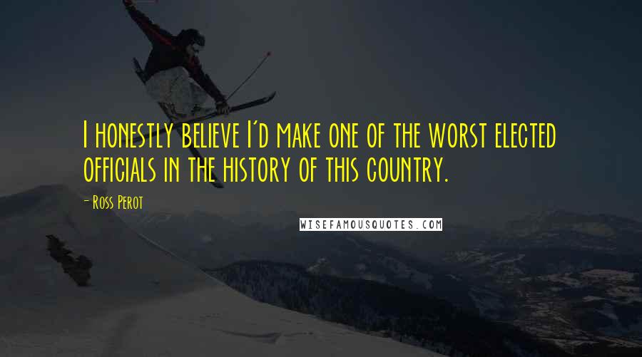 Ross Perot Quotes: I honestly believe I'd make one of the worst elected officials in the history of this country.