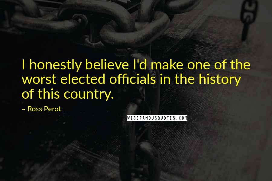 Ross Perot Quotes: I honestly believe I'd make one of the worst elected officials in the history of this country.