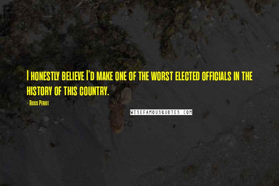 Ross Perot Quotes: I honestly believe I'd make one of the worst elected officials in the history of this country.