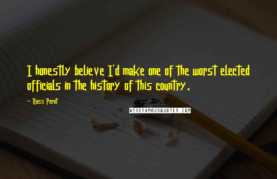 Ross Perot Quotes: I honestly believe I'd make one of the worst elected officials in the history of this country.