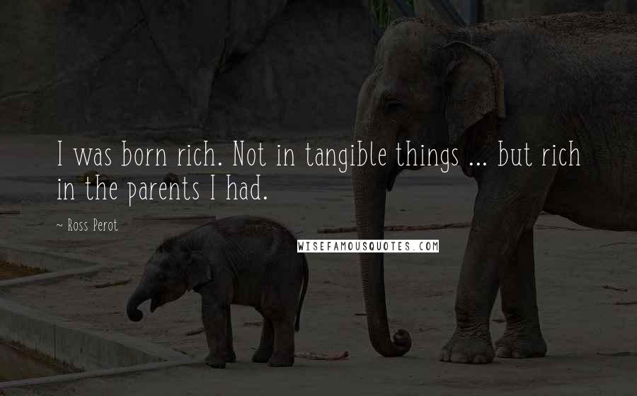 Ross Perot Quotes: I was born rich. Not in tangible things ... but rich in the parents I had.