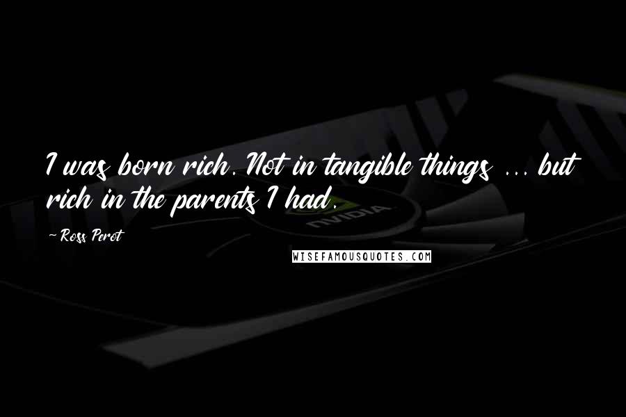 Ross Perot Quotes: I was born rich. Not in tangible things ... but rich in the parents I had.