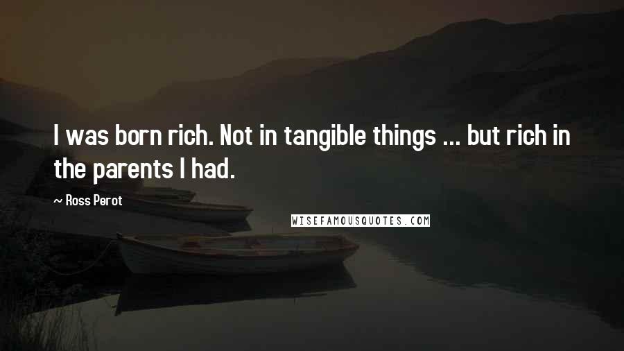 Ross Perot Quotes: I was born rich. Not in tangible things ... but rich in the parents I had.