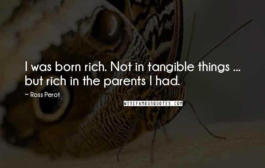 Ross Perot Quotes: I was born rich. Not in tangible things ... but rich in the parents I had.