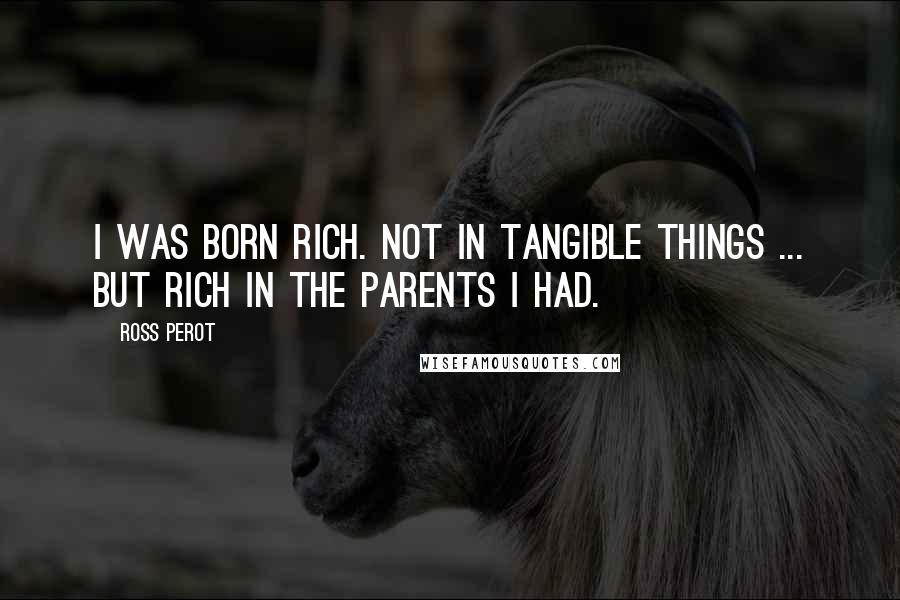 Ross Perot Quotes: I was born rich. Not in tangible things ... but rich in the parents I had.