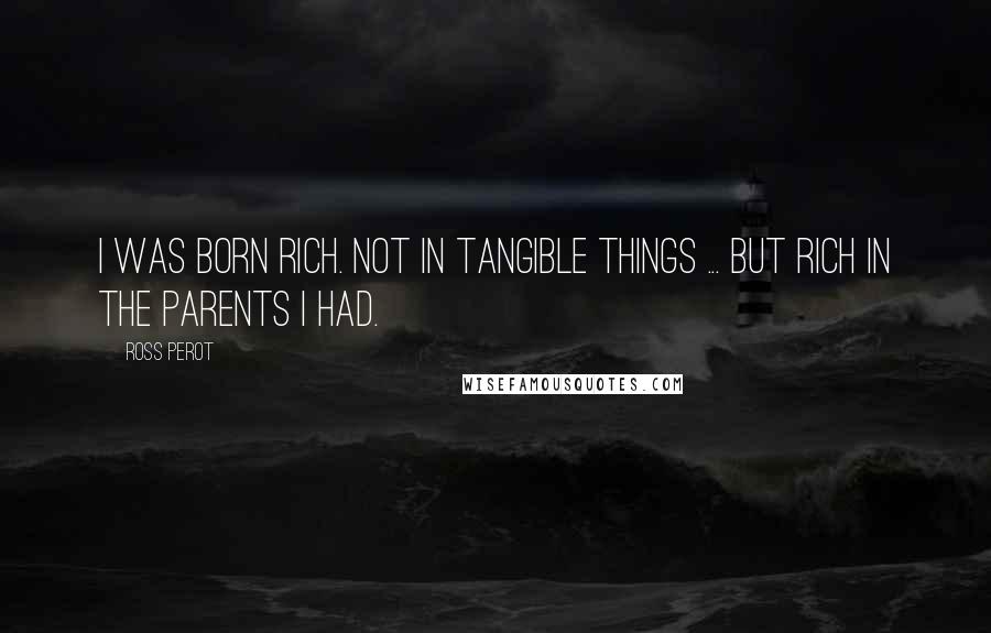 Ross Perot Quotes: I was born rich. Not in tangible things ... but rich in the parents I had.