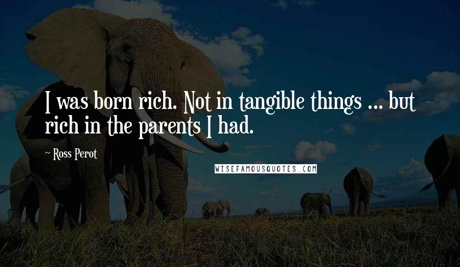 Ross Perot Quotes: I was born rich. Not in tangible things ... but rich in the parents I had.