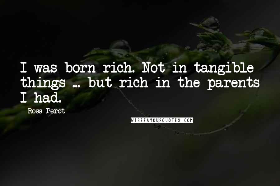 Ross Perot Quotes: I was born rich. Not in tangible things ... but rich in the parents I had.