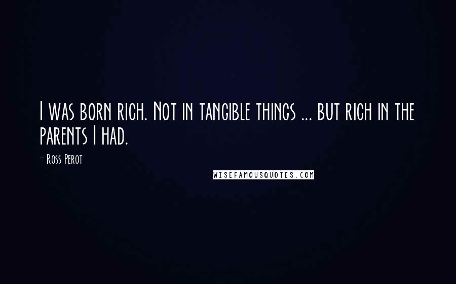 Ross Perot Quotes: I was born rich. Not in tangible things ... but rich in the parents I had.