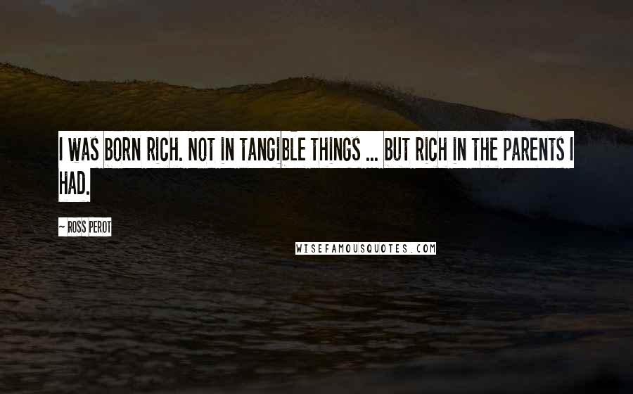 Ross Perot Quotes: I was born rich. Not in tangible things ... but rich in the parents I had.