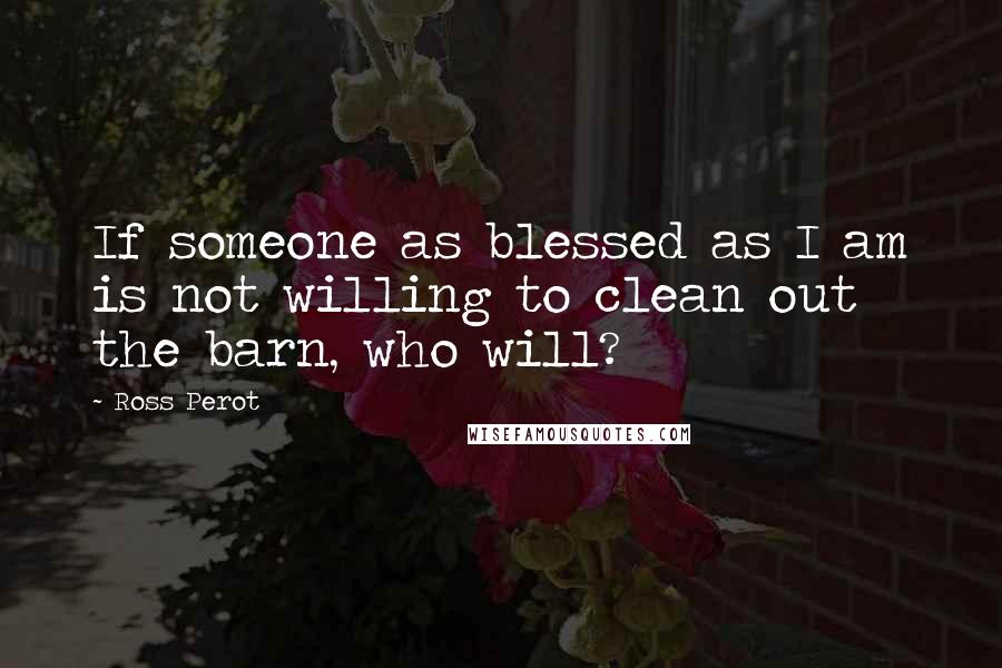 Ross Perot Quotes: If someone as blessed as I am is not willing to clean out the barn, who will?