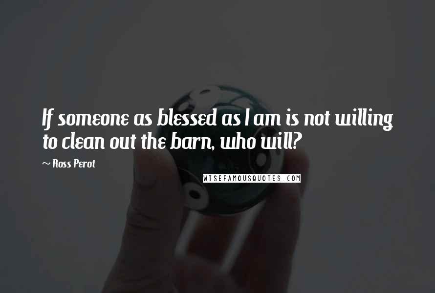 Ross Perot Quotes: If someone as blessed as I am is not willing to clean out the barn, who will?