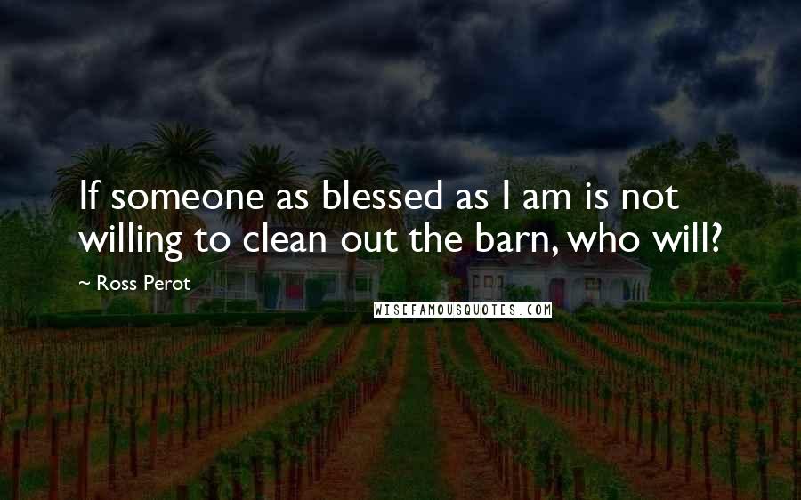 Ross Perot Quotes: If someone as blessed as I am is not willing to clean out the barn, who will?