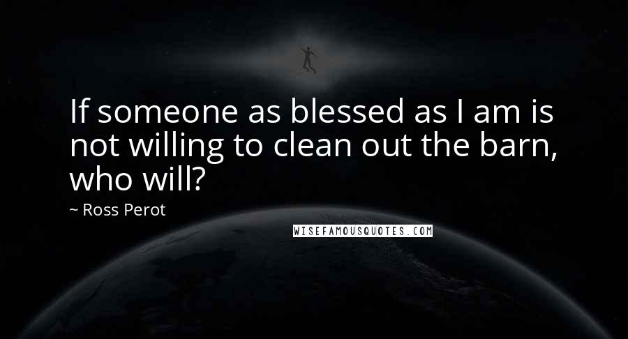 Ross Perot Quotes: If someone as blessed as I am is not willing to clean out the barn, who will?