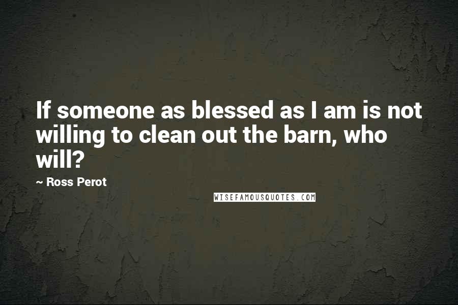 Ross Perot Quotes: If someone as blessed as I am is not willing to clean out the barn, who will?
