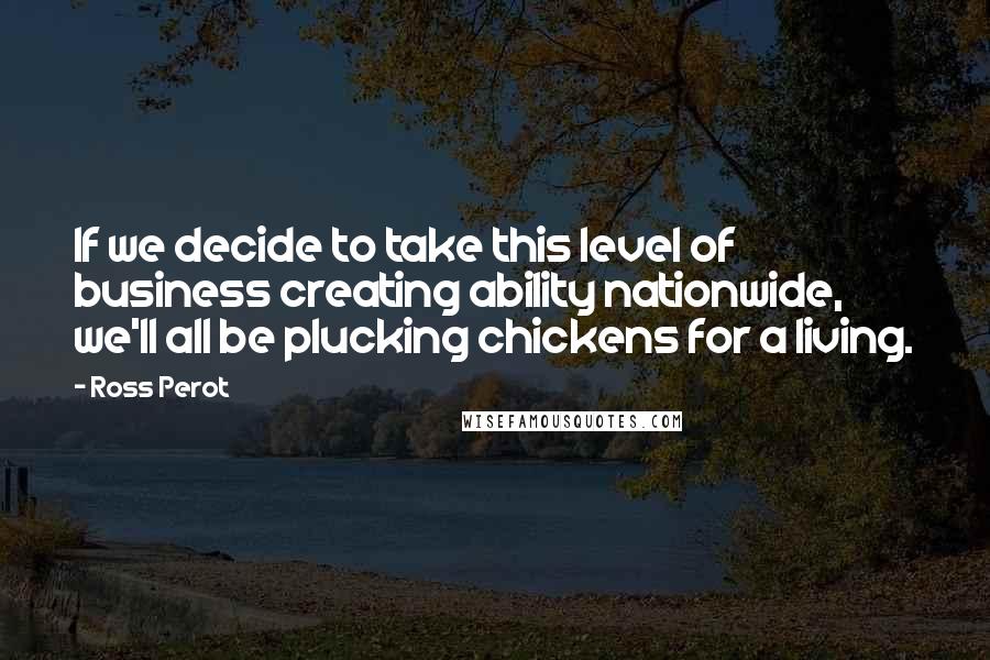 Ross Perot Quotes: If we decide to take this level of business creating ability nationwide, we'll all be plucking chickens for a living.