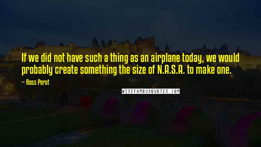 Ross Perot Quotes: If we did not have such a thing as an airplane today, we would probably create something the size of N.A.S.A. to make one.