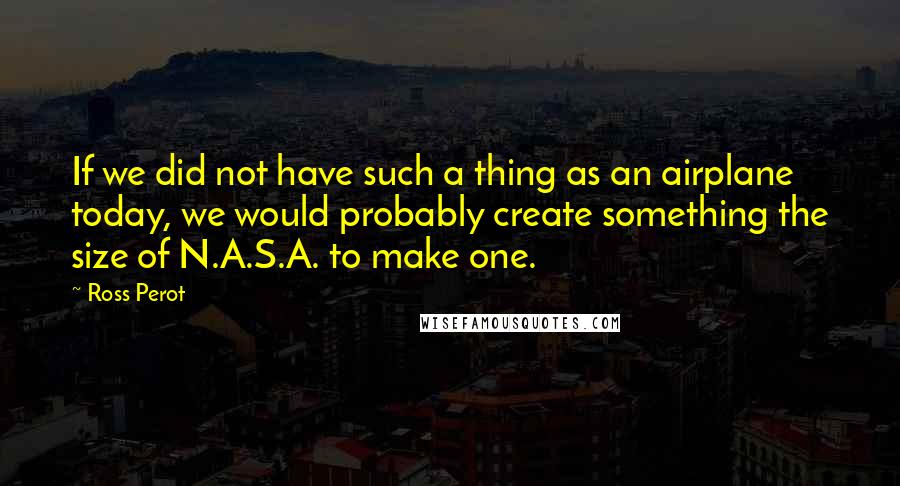 Ross Perot Quotes: If we did not have such a thing as an airplane today, we would probably create something the size of N.A.S.A. to make one.