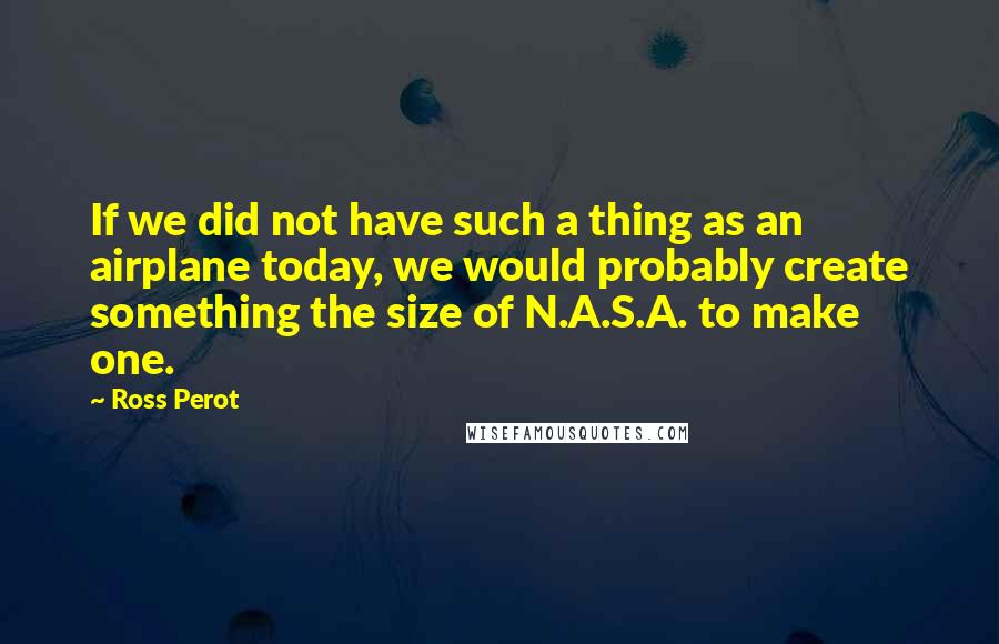 Ross Perot Quotes: If we did not have such a thing as an airplane today, we would probably create something the size of N.A.S.A. to make one.
