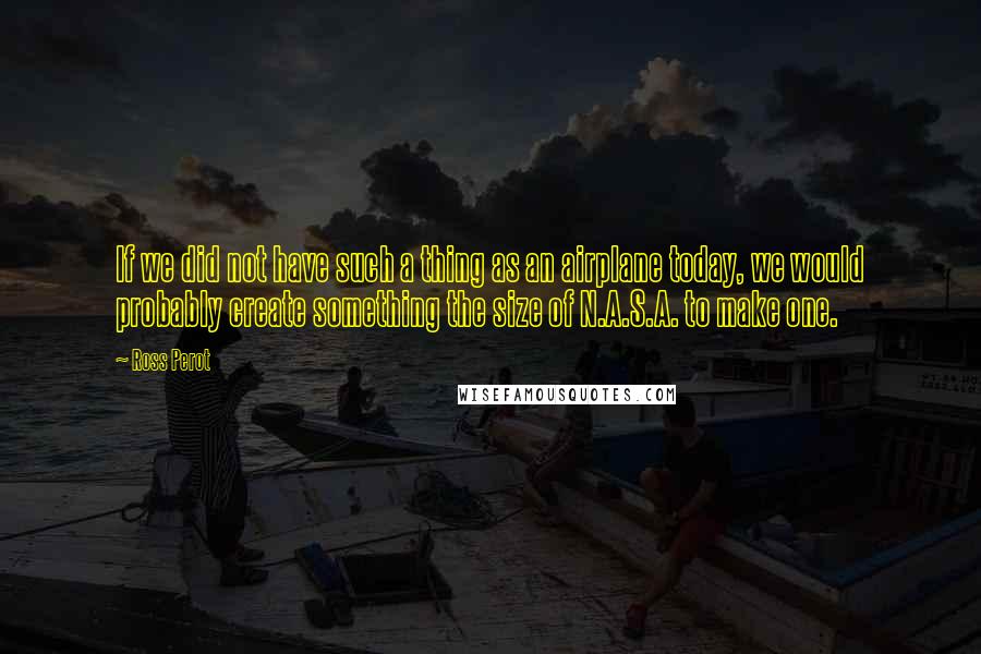 Ross Perot Quotes: If we did not have such a thing as an airplane today, we would probably create something the size of N.A.S.A. to make one.