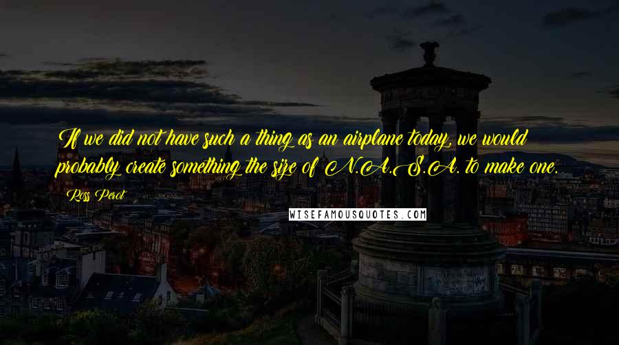 Ross Perot Quotes: If we did not have such a thing as an airplane today, we would probably create something the size of N.A.S.A. to make one.