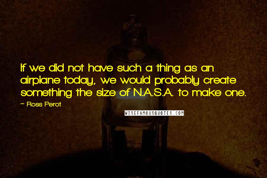 Ross Perot Quotes: If we did not have such a thing as an airplane today, we would probably create something the size of N.A.S.A. to make one.