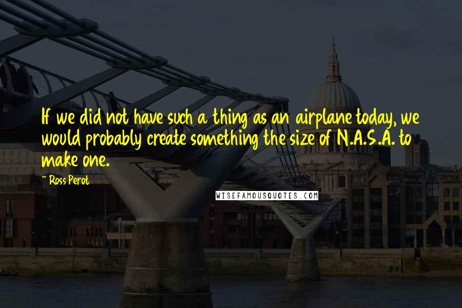 Ross Perot Quotes: If we did not have such a thing as an airplane today, we would probably create something the size of N.A.S.A. to make one.