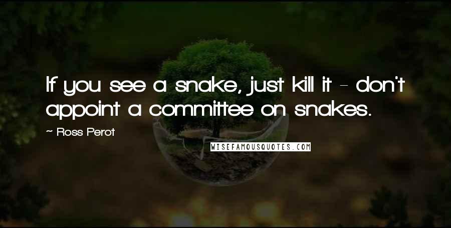 Ross Perot Quotes: If you see a snake, just kill it - don't appoint a committee on snakes.