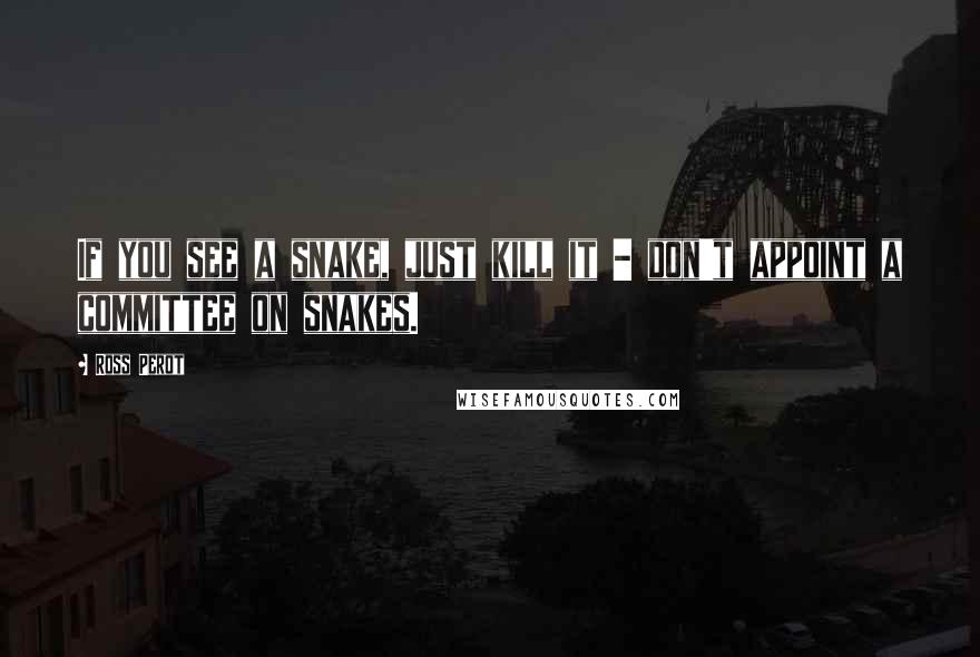 Ross Perot Quotes: If you see a snake, just kill it - don't appoint a committee on snakes.