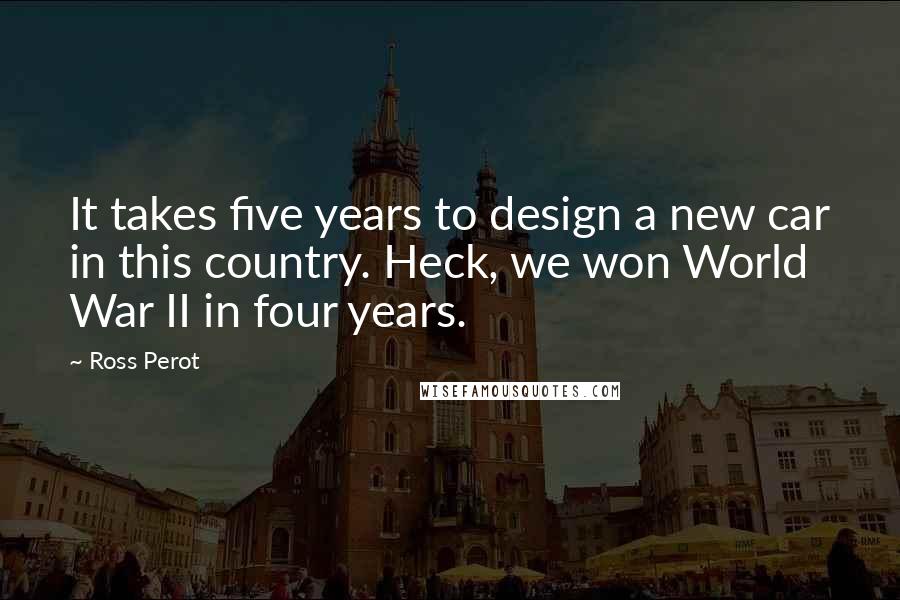 Ross Perot Quotes: It takes five years to design a new car in this country. Heck, we won World War II in four years.