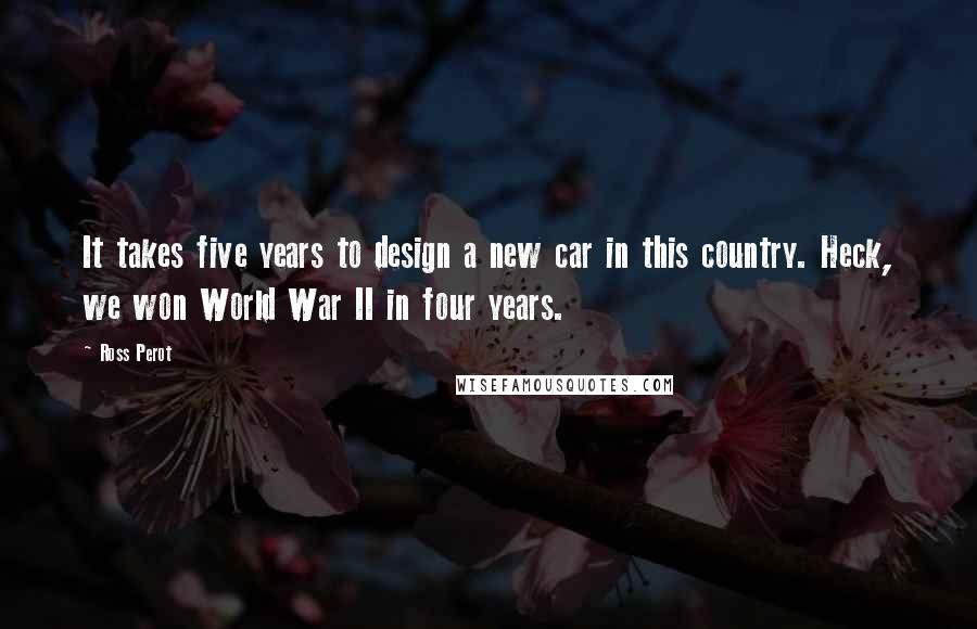 Ross Perot Quotes: It takes five years to design a new car in this country. Heck, we won World War II in four years.