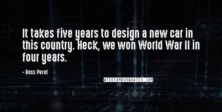 Ross Perot Quotes: It takes five years to design a new car in this country. Heck, we won World War II in four years.