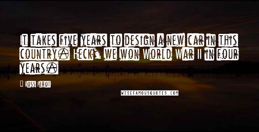 Ross Perot Quotes: It takes five years to design a new car in this country. Heck, we won World War II in four years.