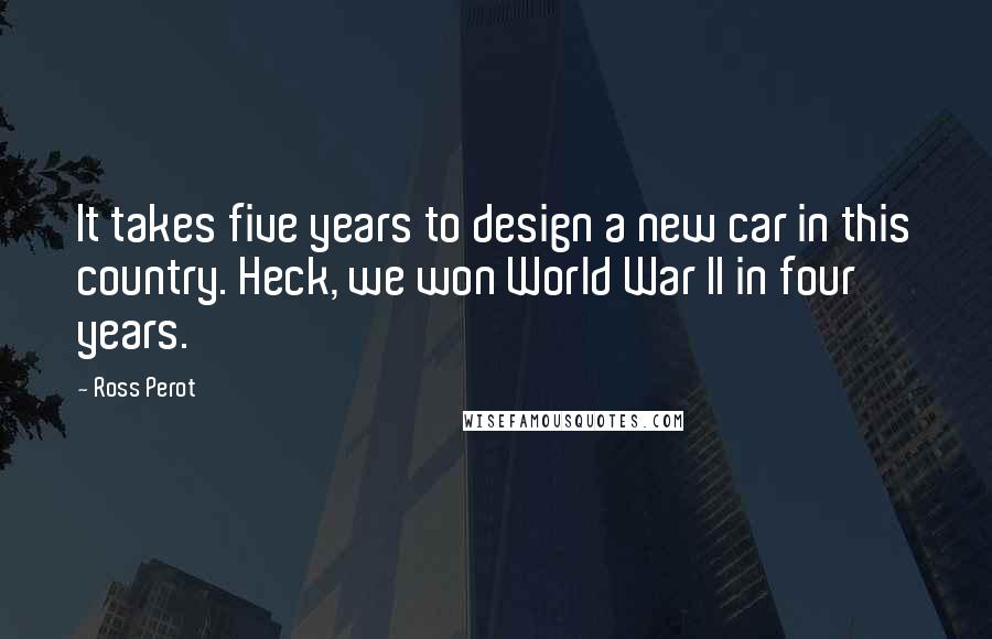 Ross Perot Quotes: It takes five years to design a new car in this country. Heck, we won World War II in four years.