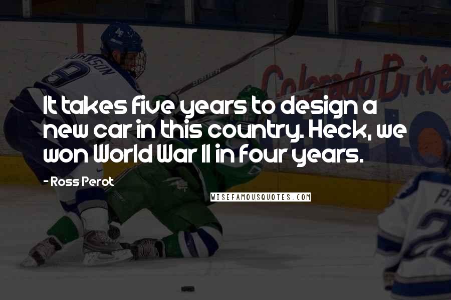 Ross Perot Quotes: It takes five years to design a new car in this country. Heck, we won World War II in four years.