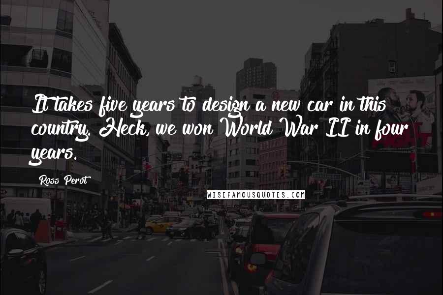 Ross Perot Quotes: It takes five years to design a new car in this country. Heck, we won World War II in four years.