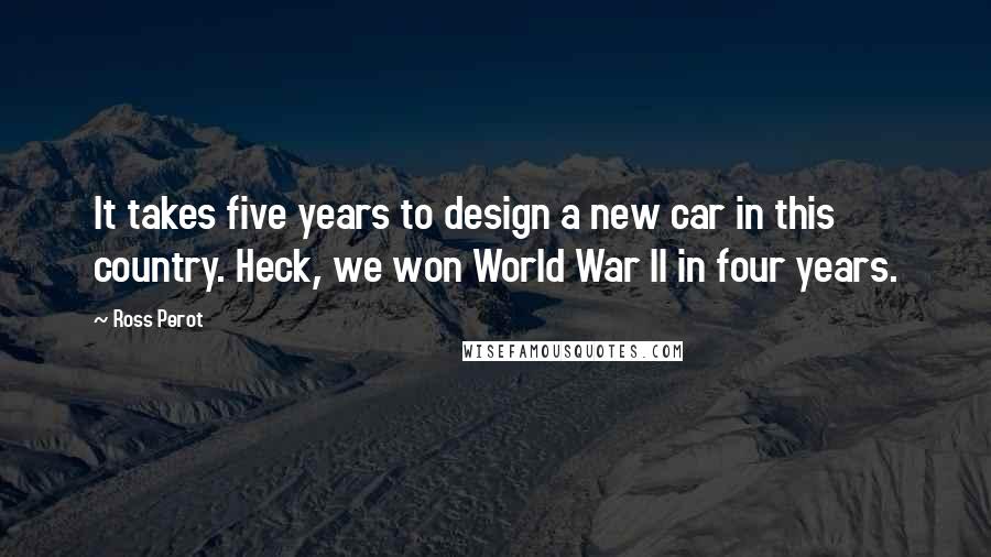 Ross Perot Quotes: It takes five years to design a new car in this country. Heck, we won World War II in four years.